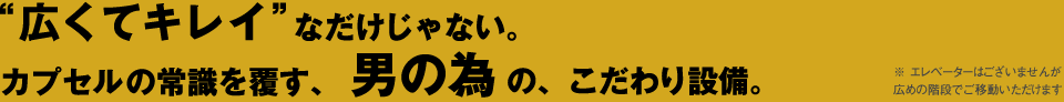 広くてキレイなだけじゃない。カプセルの常識を覆す、男の為の、こだわり設備。