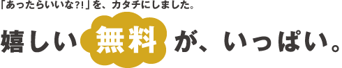 「あったらいいな？！」をカタチにしました。嬉しい無料がいっぱい。