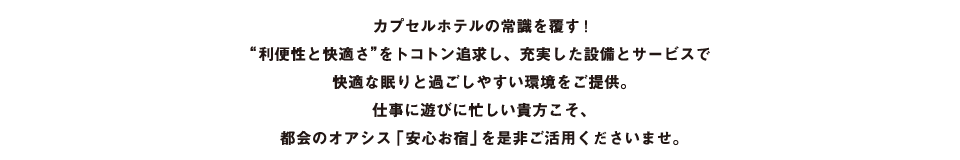 カプセルホテルの常識を覆す！“利便性と快適さ”をトコトン追求し、充実した設備とサービスで快適な眠りと過ごしやすい環境をご提供。仕事に遊びに忙しい貴方こそ、都会のオアシス「安心お宿」を是非ご活用くださいませ。
